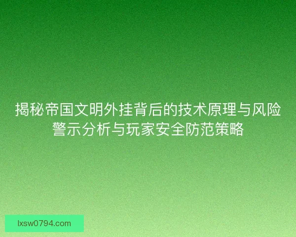 揭秘帝国文明外挂背后的技术原理与风险警示分析与玩家安全防范策略