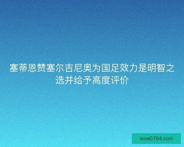 塞蒂恩赞塞尔吉尼奥为国足效力是明智之选并给予高度评价 塞蒂恩赞塞尔吉尼奥为国足效力是明智之选并给予高度评价