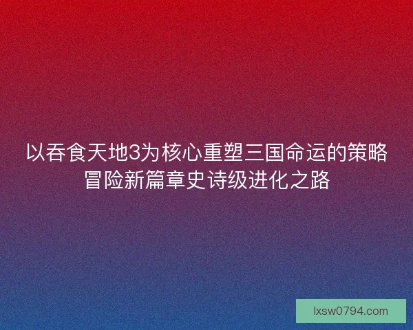 以吞食天地3为核心重塑三国命运的策略冒险新篇章史诗级进化之路 以吞食天地3为核心重塑三国命运的策略冒险新篇章史诗级进化之路
