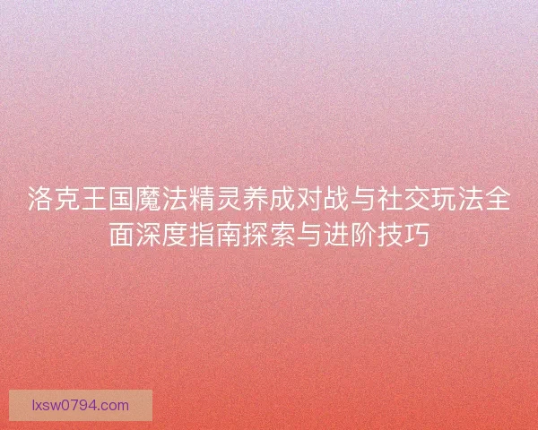 洛克王国魔法精灵养成对战与社交玩法全面深度指南探索与进阶技巧