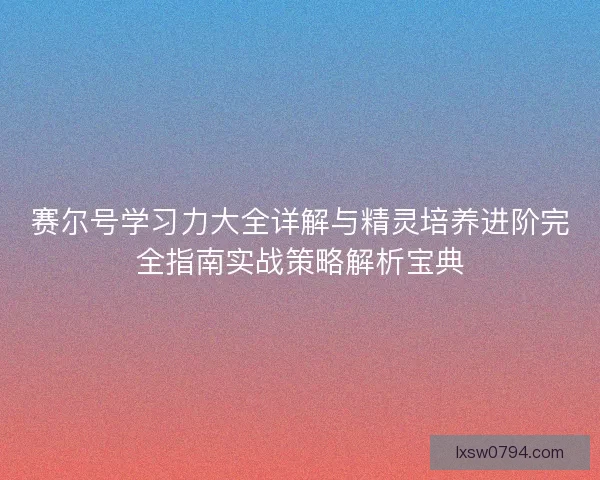 赛尔号学习力大全详解与精灵培养进阶完全指南实战策略解析宝典