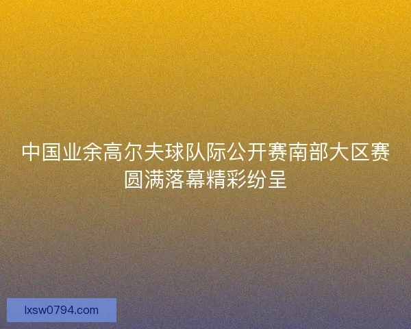 中国业余高尔夫球队际公开赛南部大区赛圆满落幕精彩纷呈