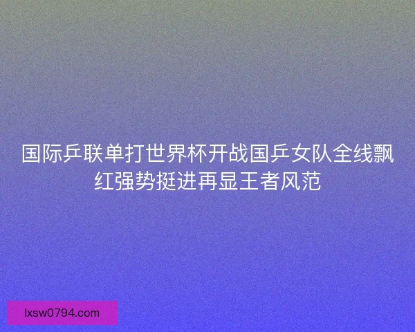 国际乒联单打世界杯开战国乒女队全线飘红强势挺进再显王者风范
