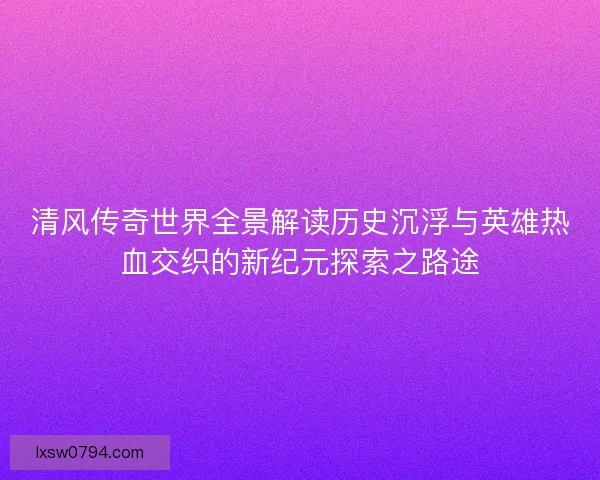 清风传奇世界全景解读历史沉浮与英雄热血交织的新纪元探索之路途