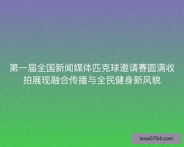 第一届全国新闻媒体匹克球邀请赛圆满收拍展现融合传播与全民健身新风貌