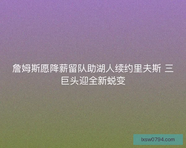詹姆斯愿降薪留队助湖人续约里夫斯 三巨头迎全新蜕变