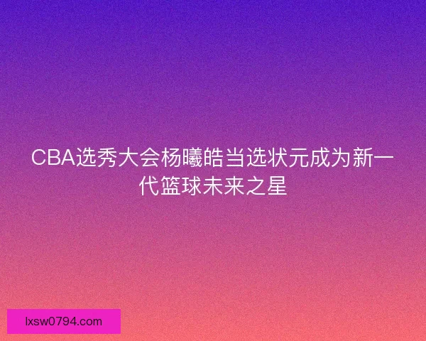 CBA选秀大会杨曦皓当选状元成为新一代篮球未来之星
