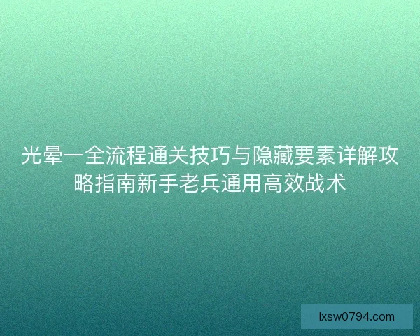 光晕一全流程通关技巧与隐藏要素详解攻略指南新手老兵通用高效战术