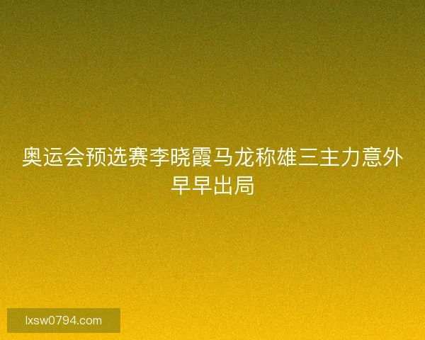 奥运会预选赛李晓霞马龙称雄三主力意外早早出局