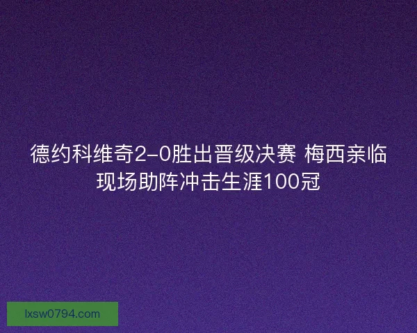德约科维奇2-0胜出晋级决赛 梅西亲临现场助阵冲击生涯100冠