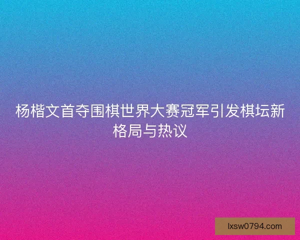 杨楷文首夺围棋世界大赛冠军引发棋坛新格局与热议