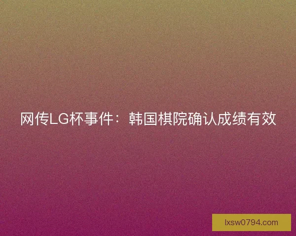 网传LG杯事件：韩国棋院确认成绩有效