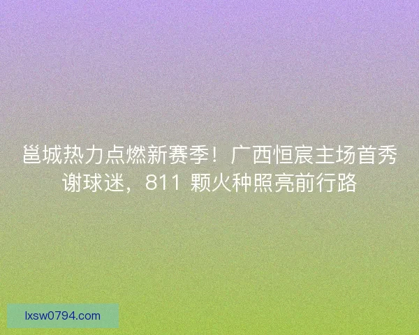 邕城热力点燃新赛季！广西恒宸主场首秀谢球迷，811 颗火种照亮前行路