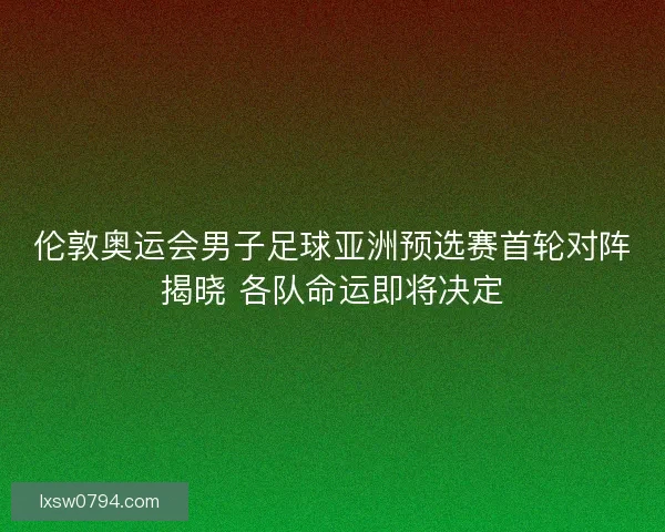 伦敦奥运会男子足球亚洲预选赛首轮对阵揭晓 各队命运即将决定