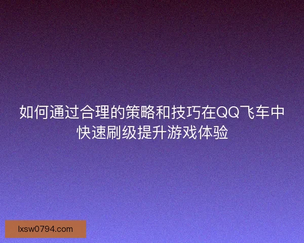 如何通过合理的策略和技巧在QQ飞车中快速刷级提升游戏体验