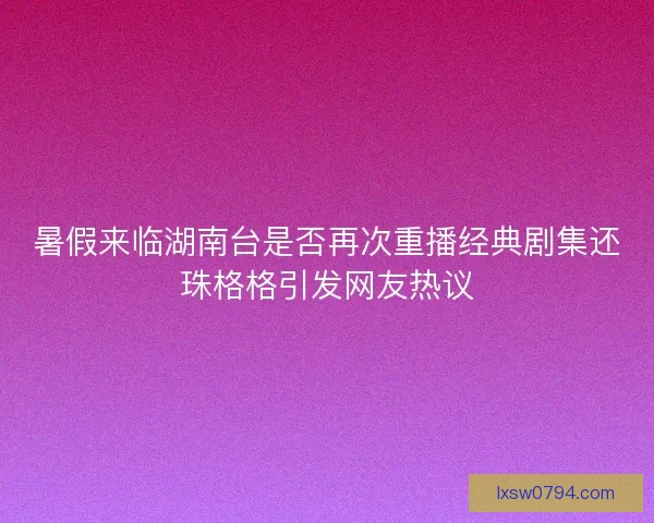暑假来临湖南台是否再次重播经典剧集还珠格格引发网友热议