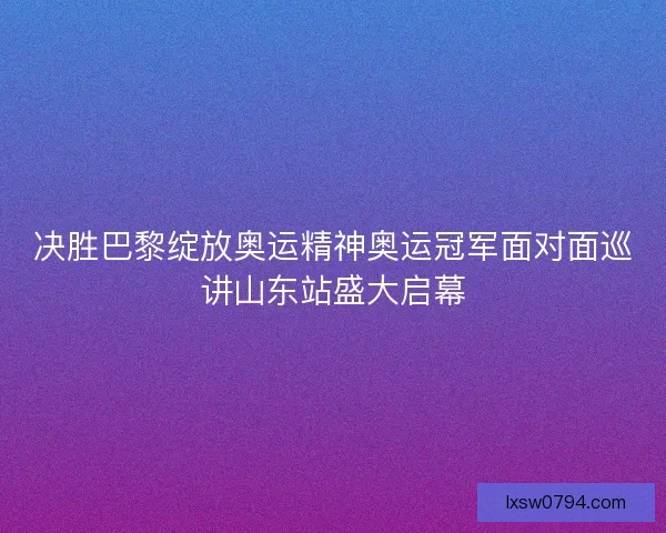 决胜巴黎绽放奥运精神奥运冠军面对面巡讲山东站盛大启幕
