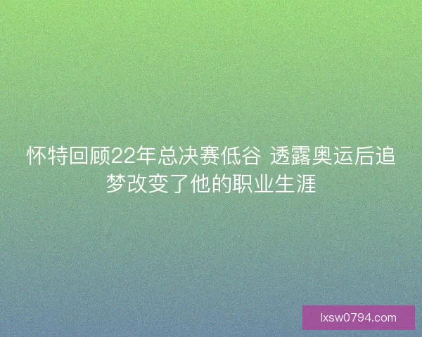 怀特回顾22年总决赛低谷 透露奥运后追梦改变了他的职业生涯