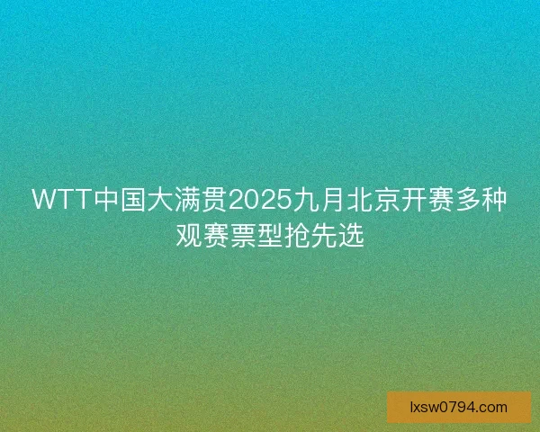 WTT中国大满贯2025九月北京开赛多种观赛票型抢先选