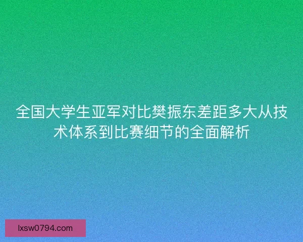 全国大学生亚军对比樊振东差距多大从技术体系到比赛细节的全面解析