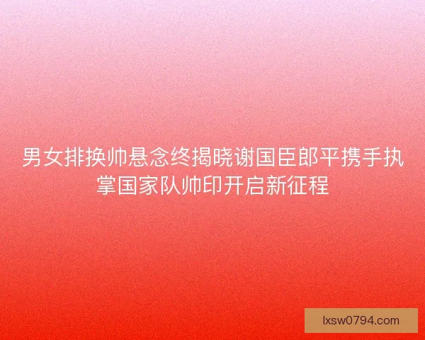 男女排换帅悬念终揭晓谢国臣郎平携手执掌国家队帅印开启新征程